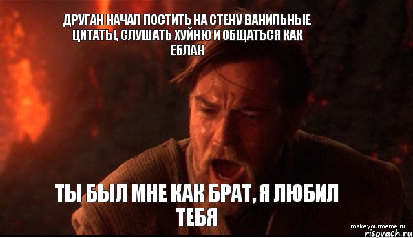 друган начал постить на стену ванильные цитаты, слушать хуйню и общаться как еблан ты был мне как брат, я любил тебя