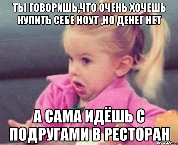 ты говоришь,что очень хочешь купить себе ноут ,но денег нет а сама идёшь с подругами в ресторан