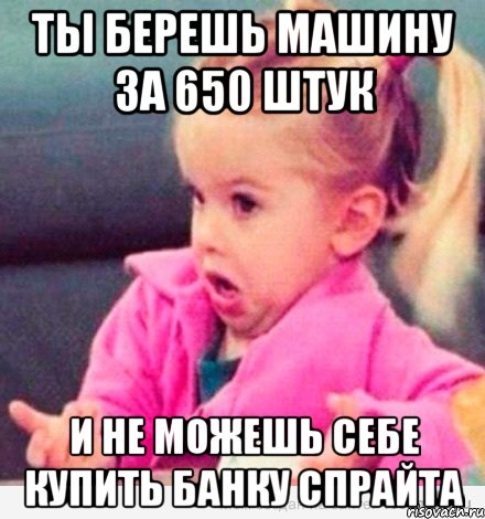 ты берешь машину за 650 штук и не можешь себе купить банку спрайта, Мем  Ты говоришь (девочка возмущается)