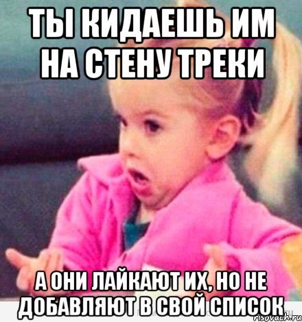 ты кидаешь им на стену треки а они лайкают их, но не добавляют в свой список, Мем  Ты говоришь (девочка возмущается)