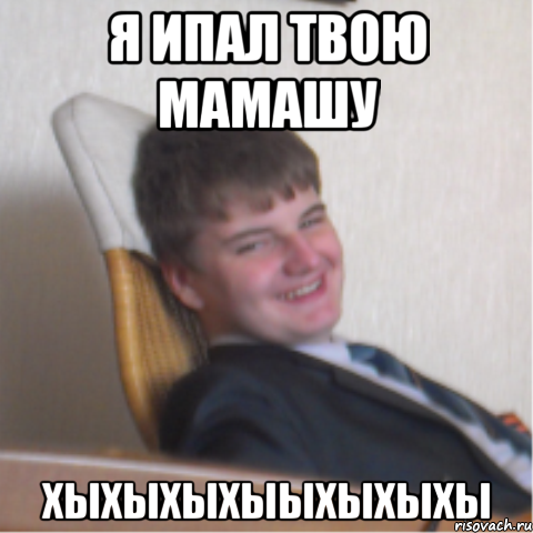 я ипал твою мамашу хыхыхыхыыхыхыхы