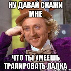 ну давай скажи мне что ты умеешь тралировать лалка, Мем Ну давай расскажи (Вилли Вонка)
