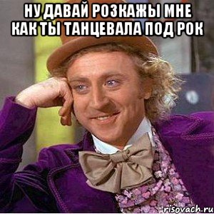 ну давай розкажы мне как ты танцевала под рок , Мем Ну давай расскажи (Вилли Вонка)