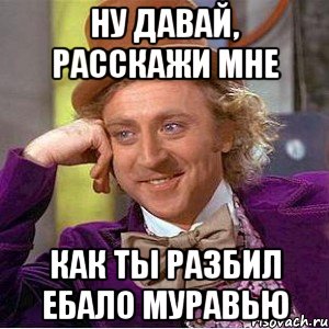 ну давай, расскажи мне как ты разбил ебало муравью, Мем Ну давай расскажи (Вилли Вонка)