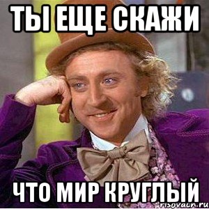 ты еще скажи что мир круглый, Мем Ну давай расскажи (Вилли Вонка)