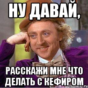 ну давай, расскажи мне что делать с кефиром, Мем Ну давай расскажи (Вилли Вонка)