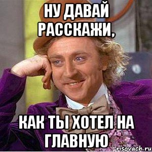 ну давай расскажи, как ты хотел на главную, Мем Ну давай расскажи (Вилли Вонка)