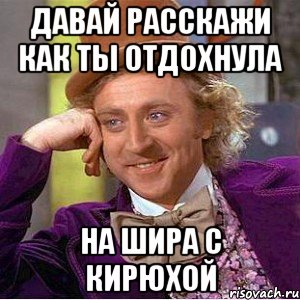 давай расскажи как ты отдохнула на шира с кирюхой, Мем Ну давай расскажи (Вилли Вонка)