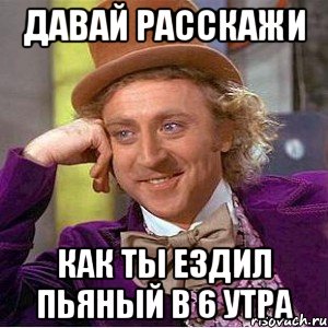 давай расскажи как ты ездил пьяный в 6 утра, Мем Ну давай расскажи (Вилли Вонка)