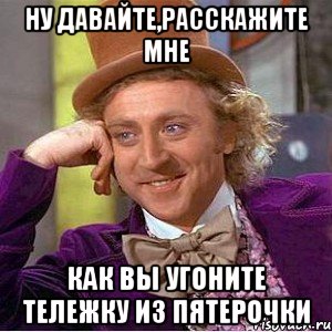 ну давайте,расскажите мне как вы угоните тележку из пятерочки, Мем Ну давай расскажи (Вилли Вонка)