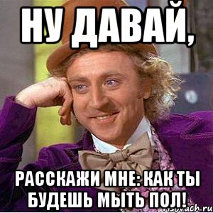 ну давай, расскажи мне: как ты будешь мыть пол!, Мем Ну давай расскажи (Вилли Вонка)