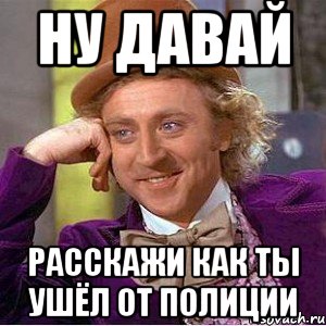 ну давай расскажи как ты ушёл от полиции, Мем Ну давай расскажи (Вилли Вонка)