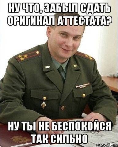 ну что, забыл сдать оригинал аттестата? ну ты не беспокойся так сильно, Мем Военком (полковник)