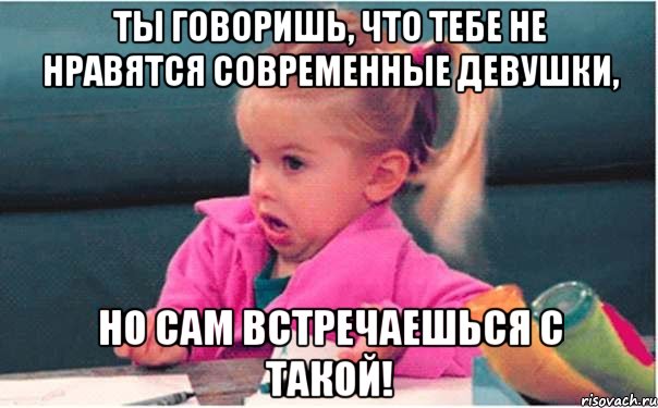 ты говоришь, что тебе не нравятся современные девушки, но сам встречаешься с такой!