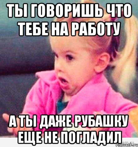 ты говоришь что тебе на работу а ты даже рубашку еще не погладил, Мем  Ты говоришь (девочка возмущается)