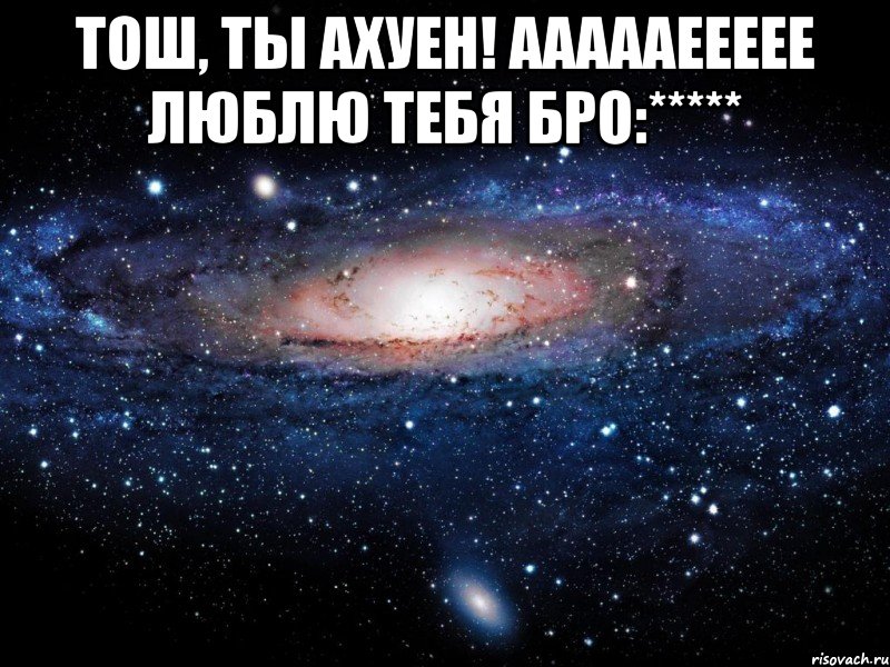 тош, ты ахуен! аааааеееее люблю тебя бро:***** , Мем Вселенная