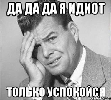 да да да я идиот только успокойся, Мем жуть