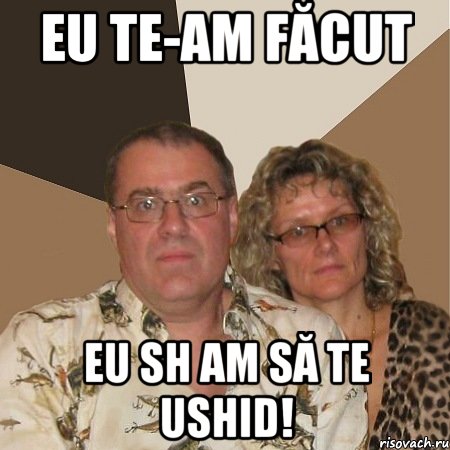 eu te-am făcut eu sh am să te ushid!