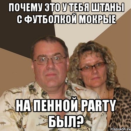 почему это у тебя штаны с футболкой мокрые на пенной party был?