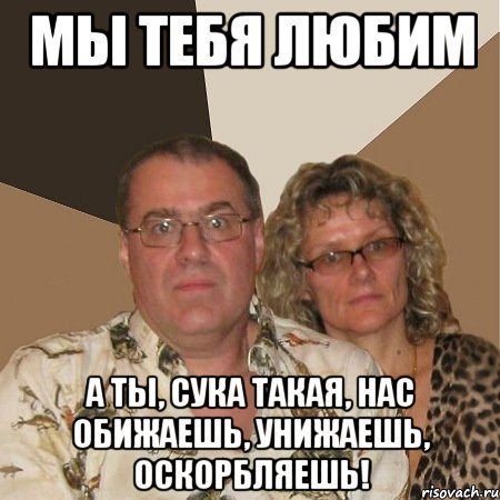 мы тебя любим а ты, сука такая, нас обижаешь, унижаешь, оскорбляешь!, Мем  Злые родители