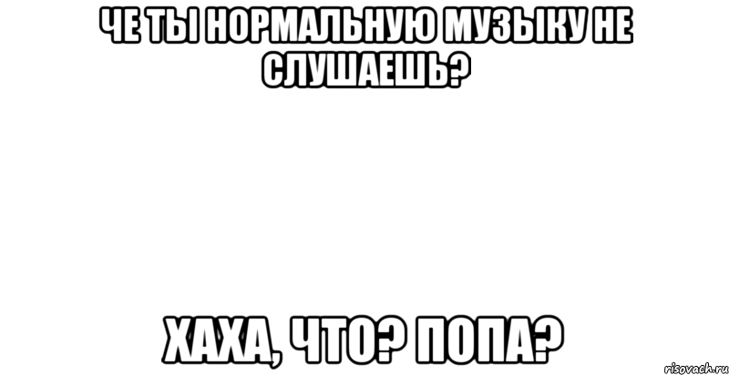 че ты нормальную музыку не слушаешь? хаха, что? попа?, Мем 1