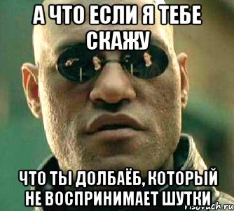 а что если я тебе скажу что ты долбаёб, который не воспринимает шутки