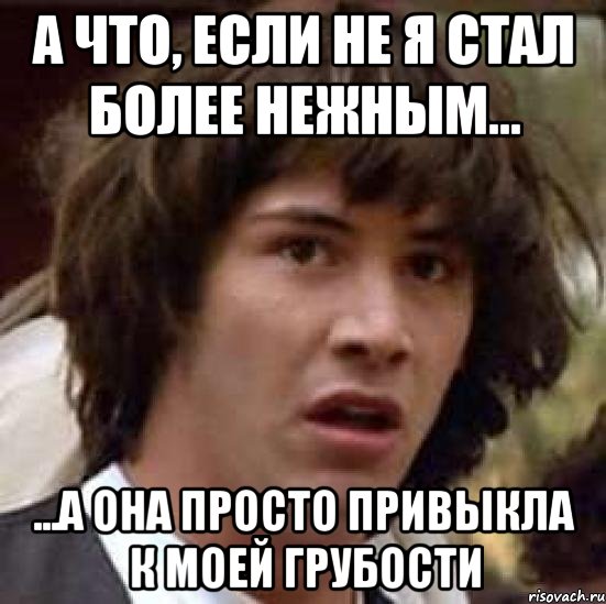 а что, если не я стал более нежным... ...а она просто привыкла к моей грубости, Мем А что если (Киану Ривз)