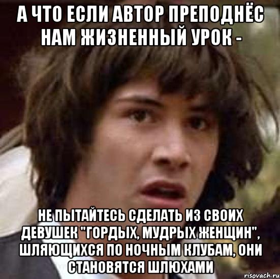 а что если автор преподнёс нам жизненный урок - не пытайтесь сделать из своих девушек "гордых, мудрых женщин", шляющихся по ночным клубам, они становятся шлюхами, Мем А что если (Киану Ривз)