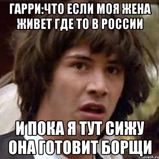 гарри:что если моя жена живет где то в россии и пока я тут сижу она готовит борщи, Мем А что если (Киану Ривз)