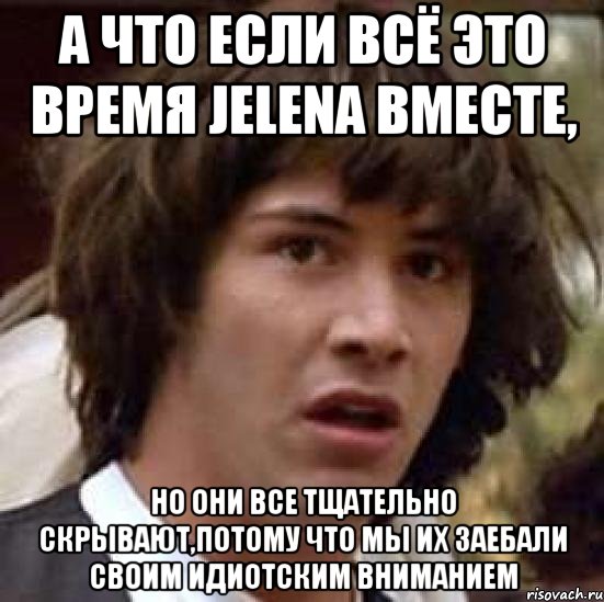 а что если всё это время jelena вместе, но они все тщательно скрывают,потому что мы их заебали своим идиотским вниманием, Мем А что если (Киану Ривз)