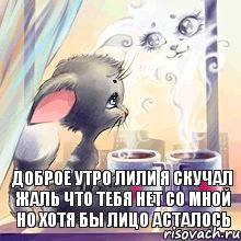 ДОБРОЕ УТРО ЛИЛИ Я СКУЧАЛ ЖАЛЬ ЧТО ТЕБЯ НЕТ СО МНОЙ НО ХОТЯ БЫ ЛИЦО АСТАЛОСЬ