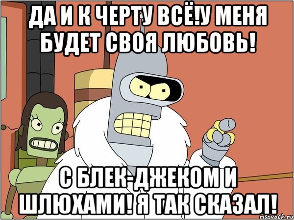 да и к черту всё!у меня будет своя любовь! с блек-джеком и шлюхами! я так сказал!, Мем Бендер