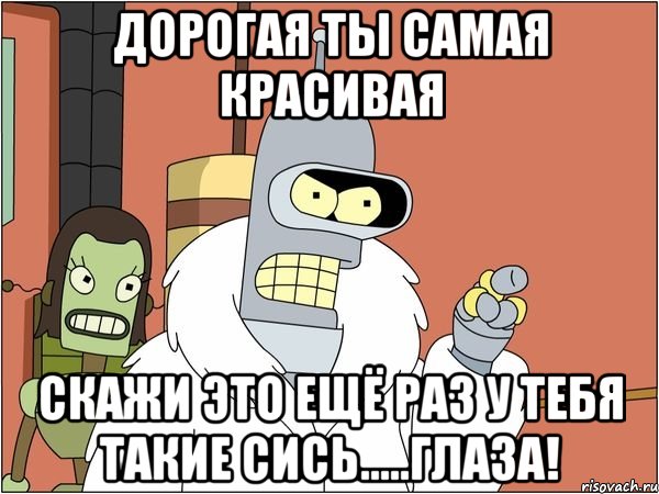 дорогая ты самая красивая скажи это ещё раз у тебя такие сись.....глаза!, Мем Бендер