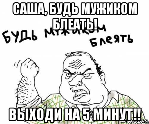 саша, будь мужиком блеать! выходи на 5 минут!!, Мем блять