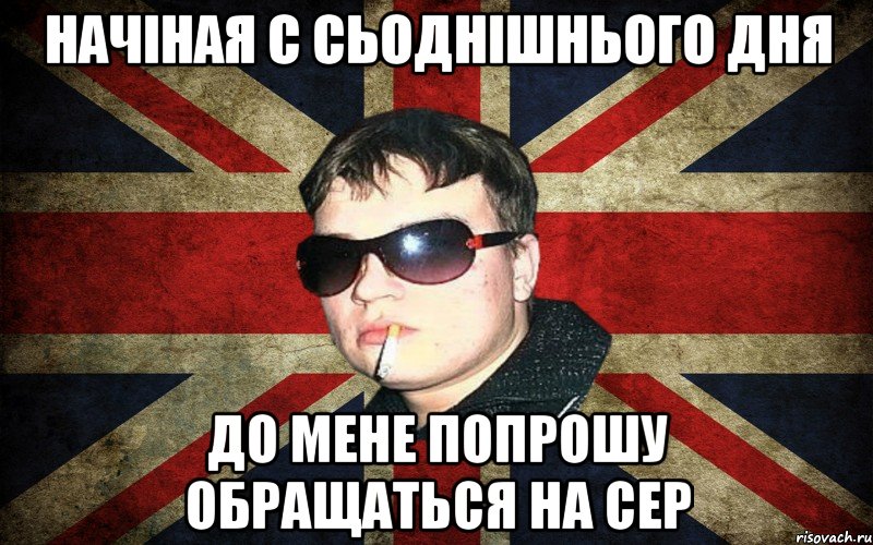 начіная с сьоднішнього дня до мене попрошу обращаться на сер