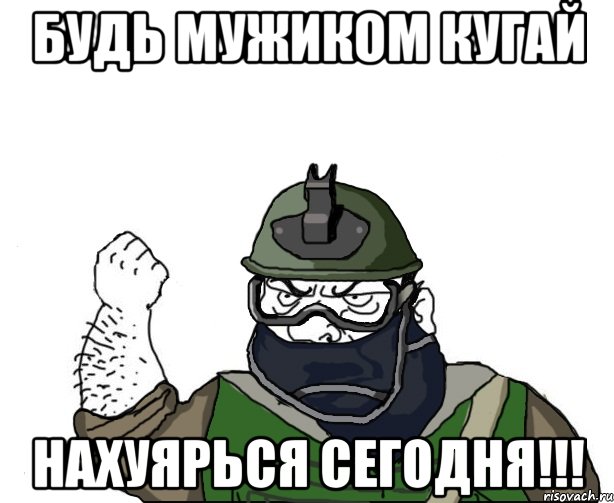 будь мужиком кугай нахуярься сегодня!!!