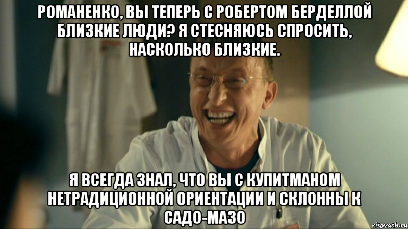 романенко, вы теперь с робертом берделлой близкие люди? я стесняюсь спросить, насколько близкие. я всегда знал, что вы с купитманом нетрадиционной ориентации и склонны к садо-мазо