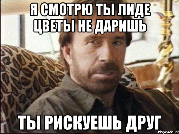 я смотрю ты лиде цветы не даришь ты рискуешь друг