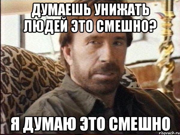 думаешь унижать людей это смешно? я думаю это смешно