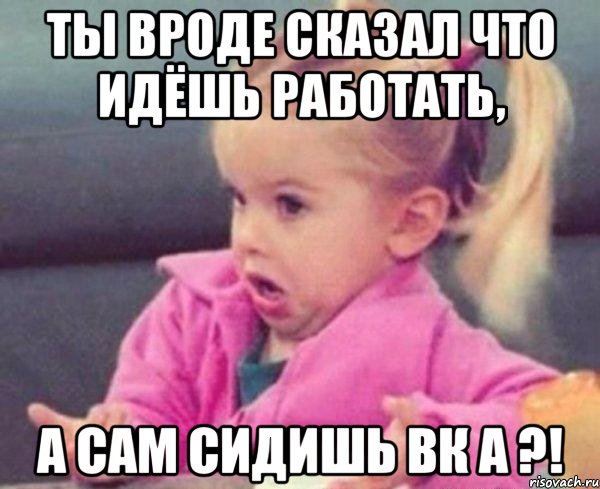 ты вроде сказал что идёшь работать, а сам сидишь вк а ?!, Мем  Ты говоришь (девочка возмущается)