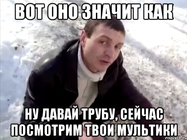 вот оно значит как ну давай трубу, сейчас посмотрим твои мультики, Мем Четко