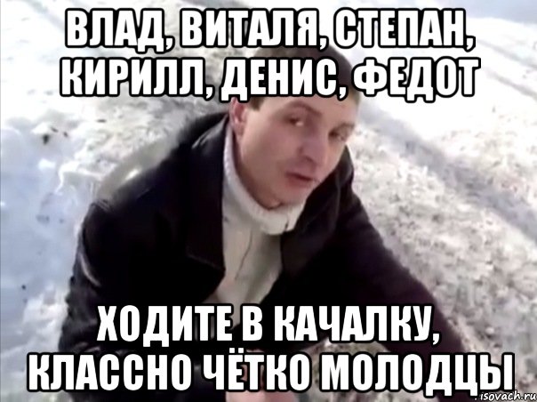 влад, виталя, степан, кирилл, денис, федот ходите в качалку, классно чётко молодцы