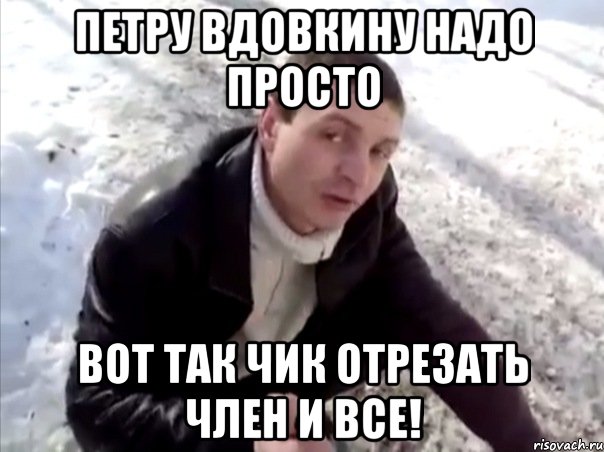 петру вдовкину надо просто вот так чик отрезать член и все!