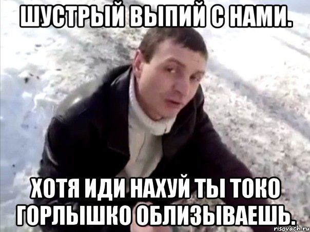 шустрый выпий с нами. хотя иди нахуй ты токо горлышко облизываешь.