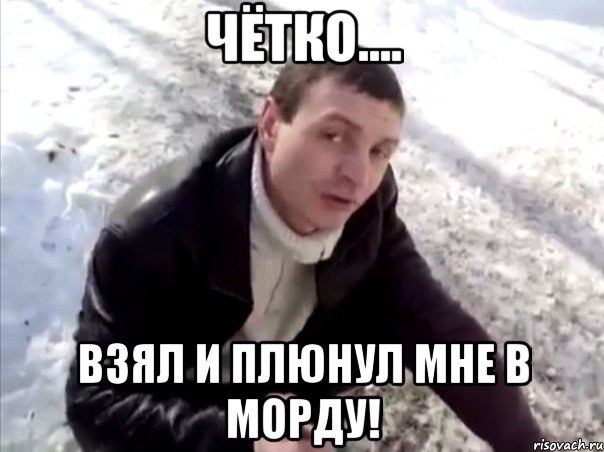 чётко.... взял и плюнул мне в морду!