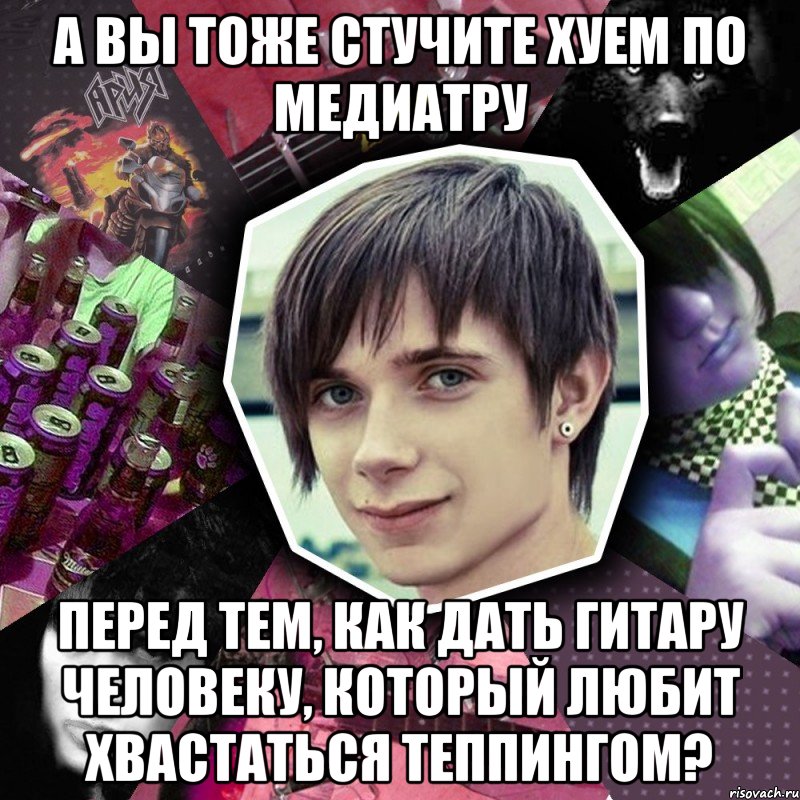 а вы тоже стучите хуем по медиатру перед тем, как дать гитару человеку, который любит хвастаться теппингом?