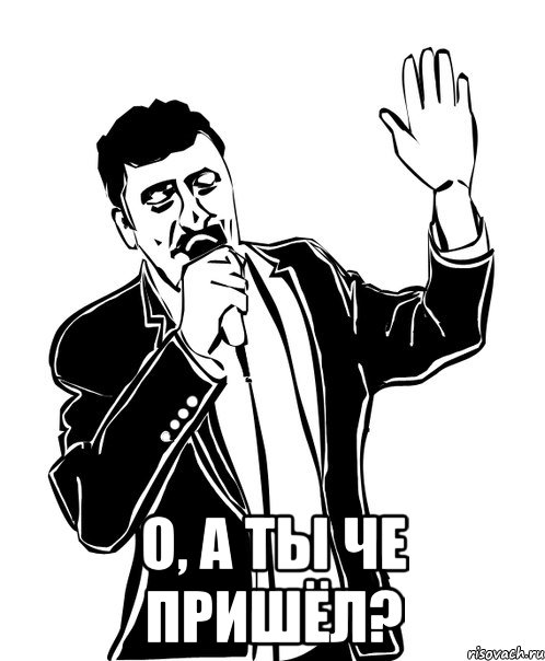  о, а ты че пришёл?
