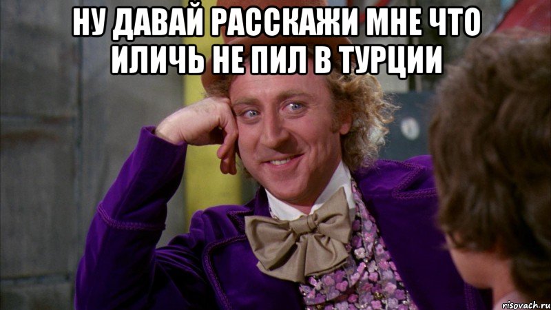 ну давай расскажи мне что иличь не пил в турции , Мем Ну давай расскажи (Вилли Вонка)