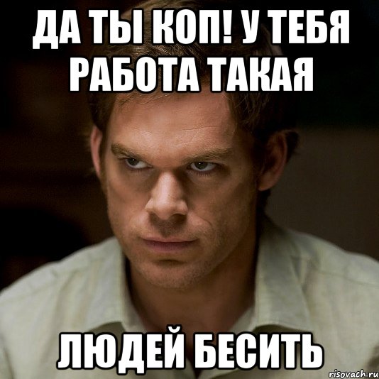 да ты коп! у тебя работа такая людей бесить