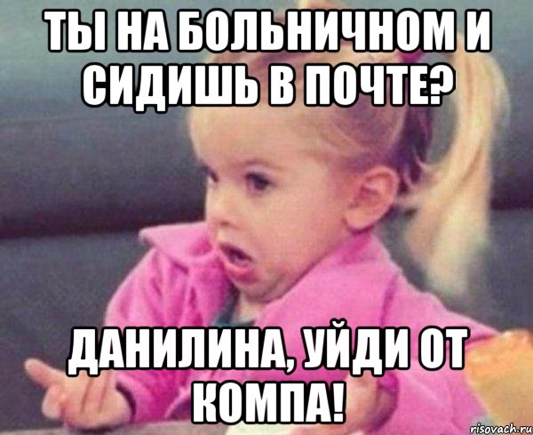 ты на больничном и сидишь в почте? данилина, уйди от компа!, Мем  Ты говоришь (девочка возмущается)